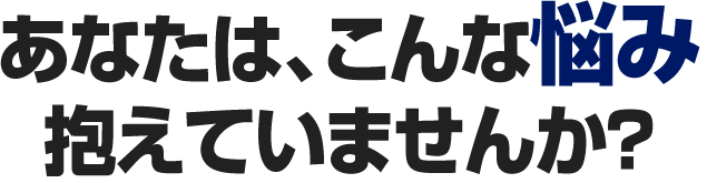 あなたは、こんな悩み抱えていませんか?